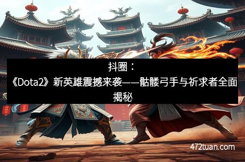 抖圈：《Dota2》新英雄震撼来袭——骷髅弓手与祈求者全面揭秘
